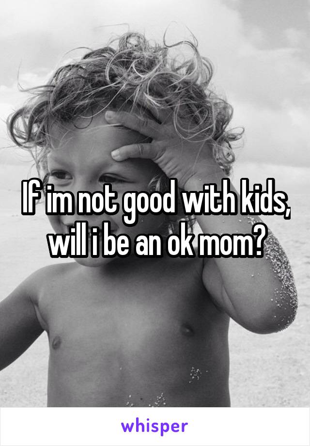 If im not good with kids, will i be an ok mom?