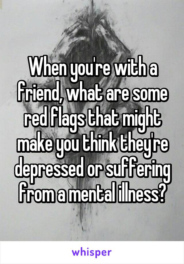 When you're with a friend, what are some red flags that might make you think they're depressed or suffering from a mental illness?