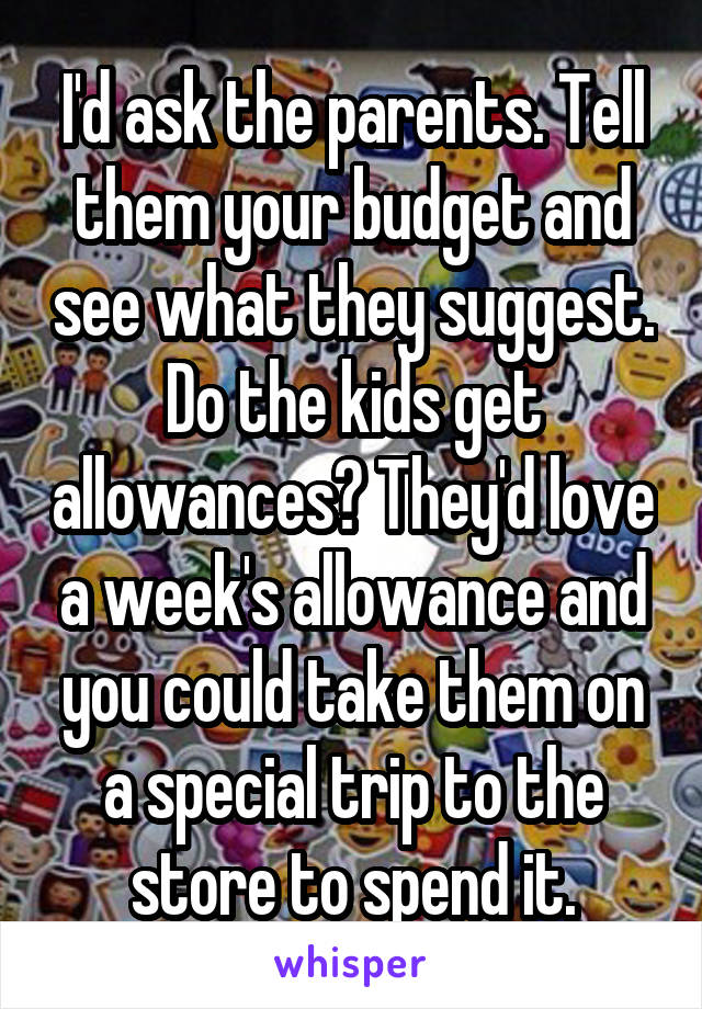 I'd ask the parents. Tell them your budget and see what they suggest. Do the kids get allowances? They'd love a week's allowance and you could take them on a special trip to the store to spend it.