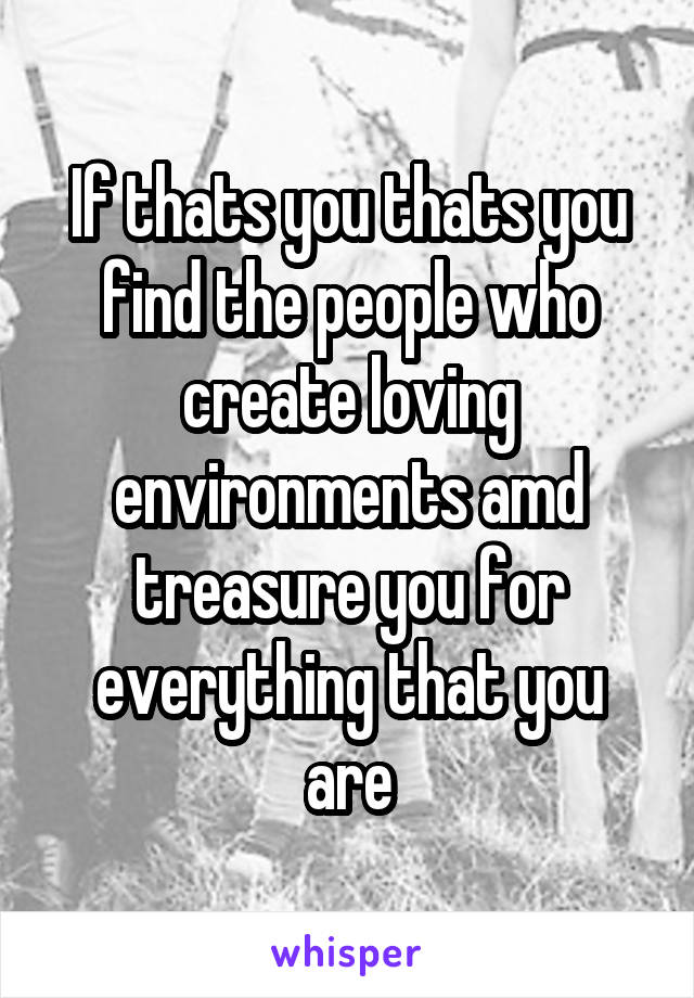 If thats you thats you find the people who create loving environments amd treasure you for everything that you are