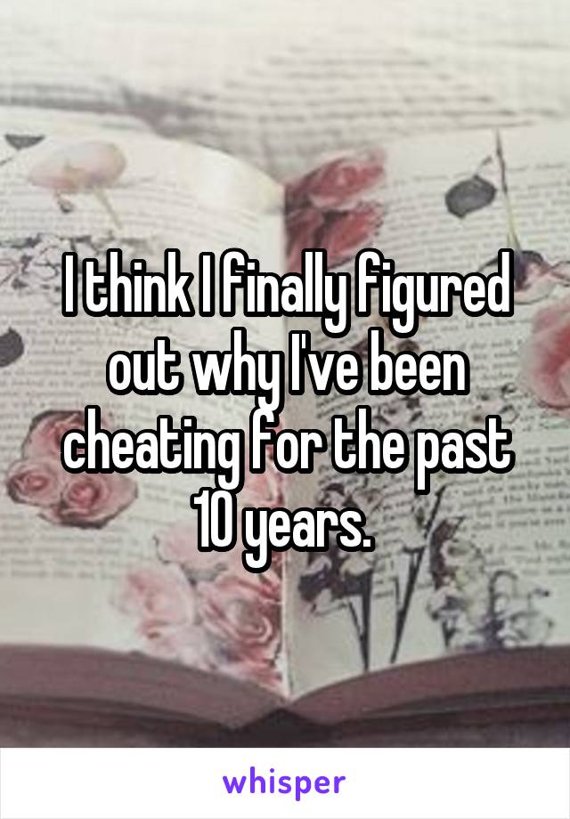 I think I finally figured out why I've been cheating for the past 10 years. 