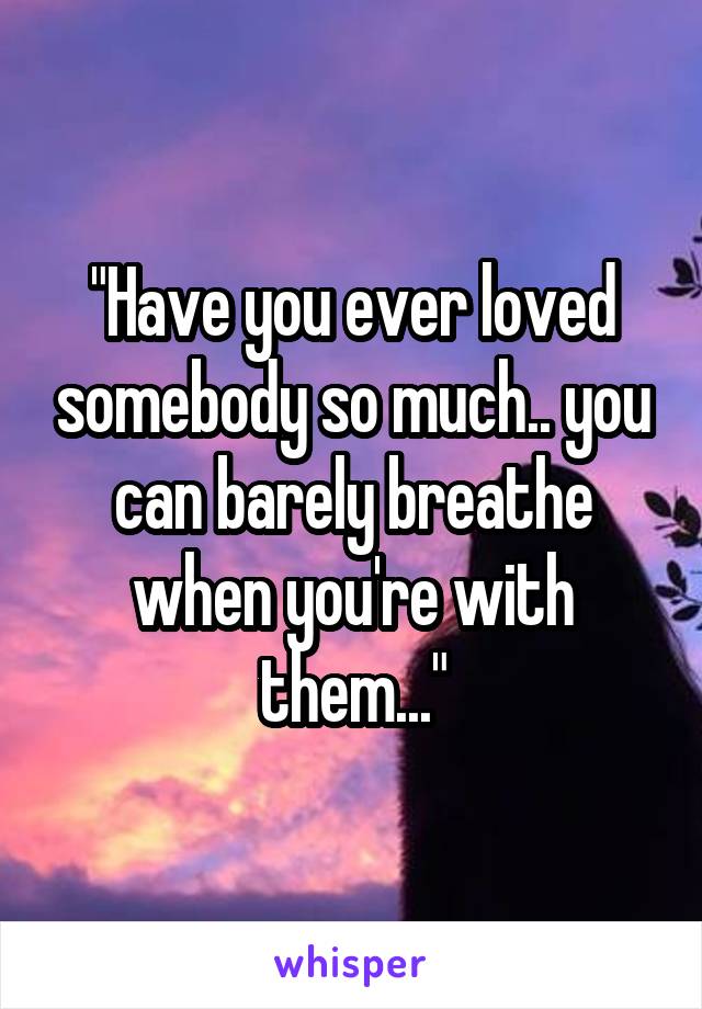 "Have you ever loved somebody so much.. you can barely breathe when you're with them..."