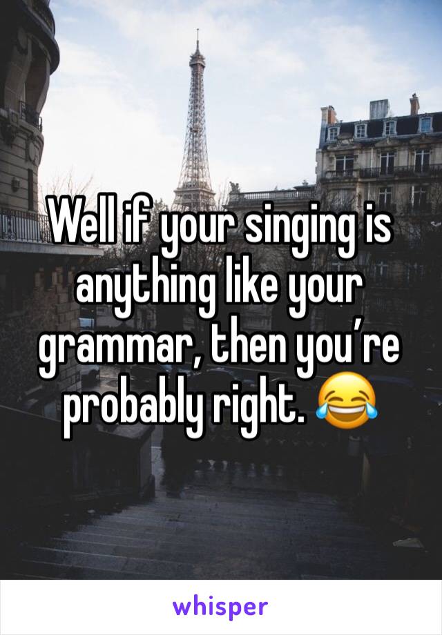 Well if your singing is anything like your grammar, then you’re probably right. 😂