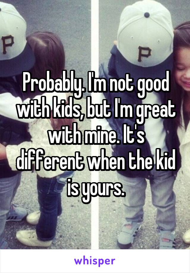 Probably. I'm not good with kids, but I'm great with mine. It's different when the kid is yours.