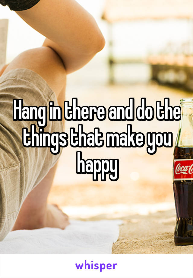 Hang in there and do the things that make you happy