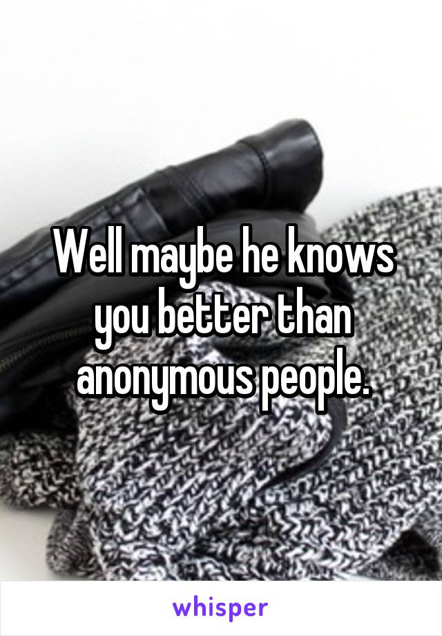 Well maybe he knows you better than anonymous people.