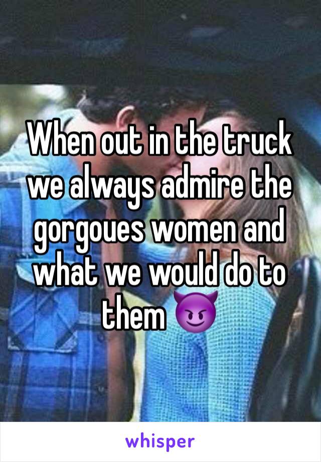 When out in the truck we always admire the gorgoues women and what we would do to them 😈