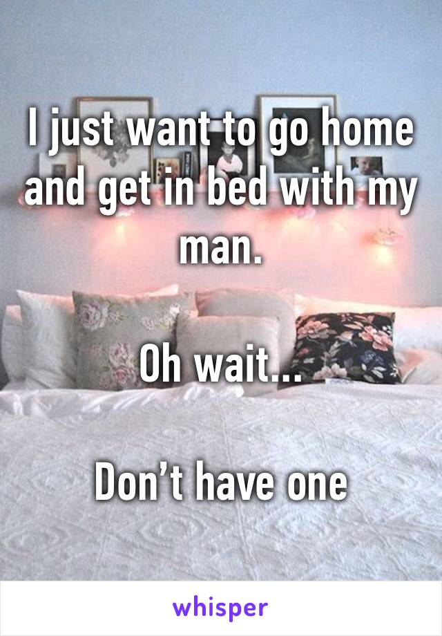 I just want to go home and get in bed with my man.

Oh wait...

Don’t have one 