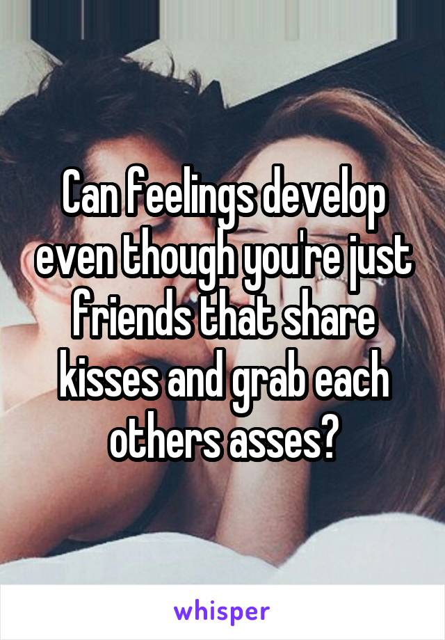 Can feelings develop even though you're just friends that share kisses and grab each others asses?