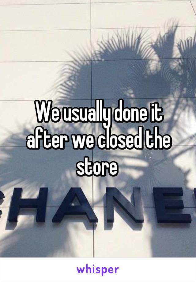 We usually done it after we closed the store 
