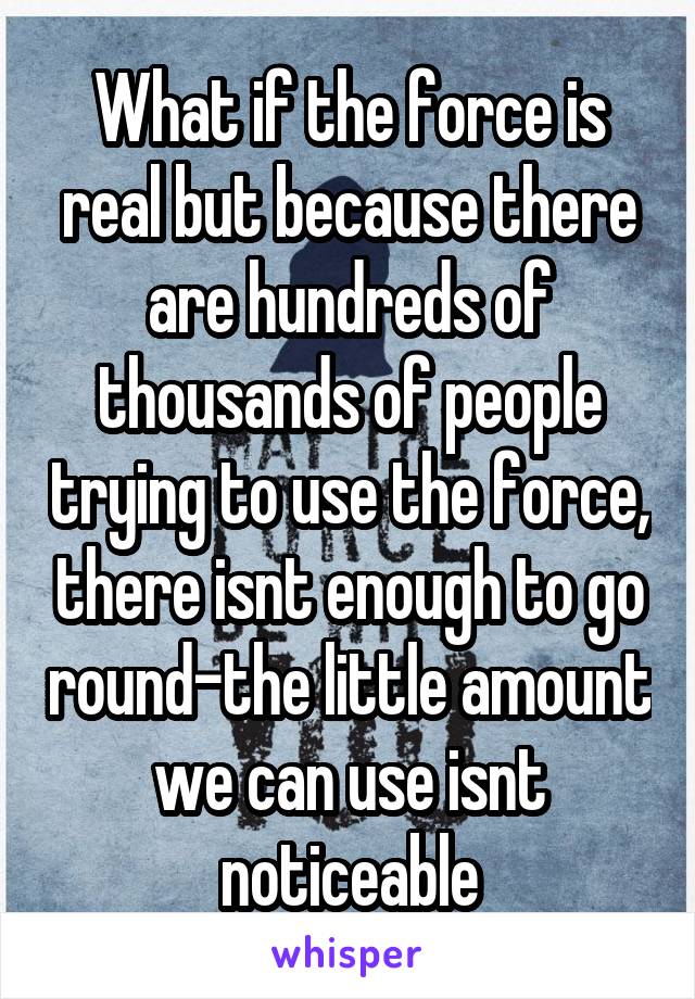 What if the force is real but because there are hundreds of thousands of people trying to use the force, there isnt enough to go round-the little amount we can use isnt noticeable