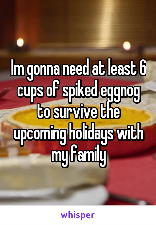 Im gonna need at least 6 cups of spiked eggnog to survive the upcoming holidays with my family