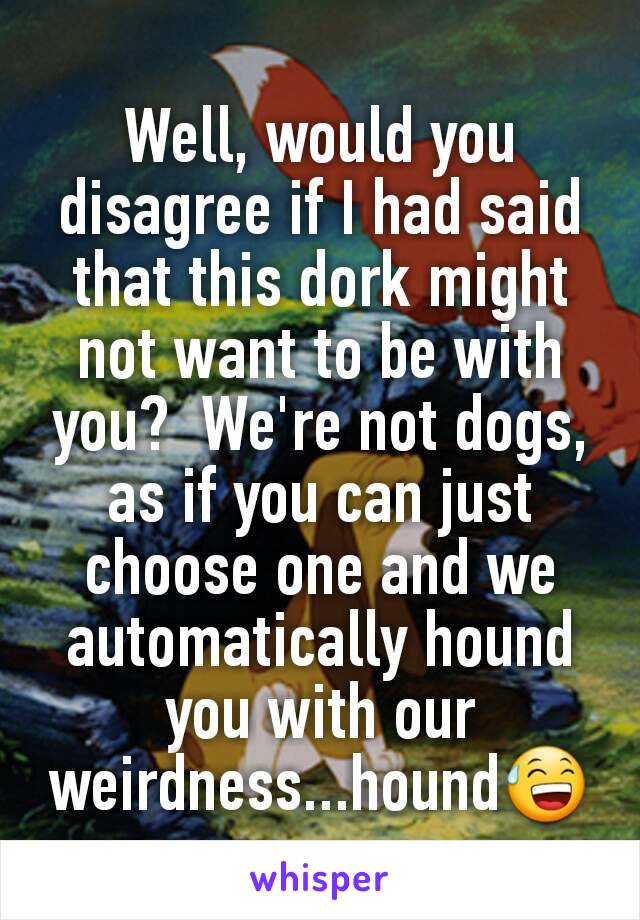 Well, would you disagree if I had said that this dork might not want to be with you?  We're not dogs, as if you can just choose one and we automatically hound you with our weirdness...hound😅