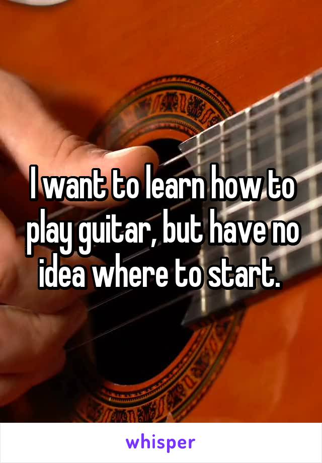 I want to learn how to play guitar, but have no idea where to start. 