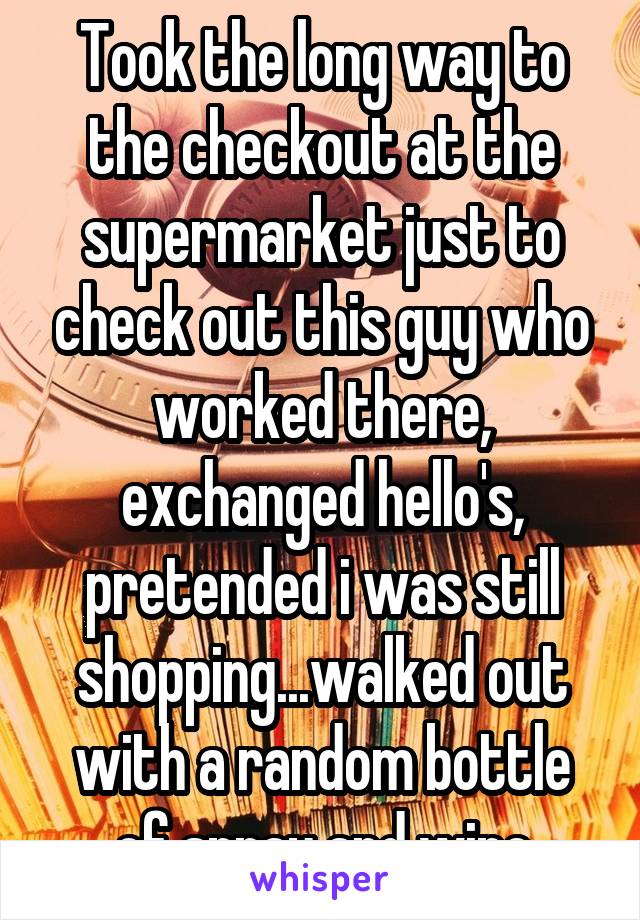 Took the long way to the checkout at the supermarket just to check out this guy who worked there, exchanged hello's, pretended i was still shopping...walked out with a random bottle of spray and wipe