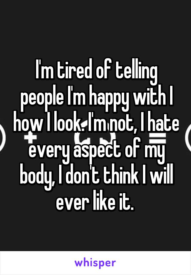 I'm tired of telling people I'm happy with I how I look. I'm not, I hate every aspect of my body, I don't think I will ever like it. 