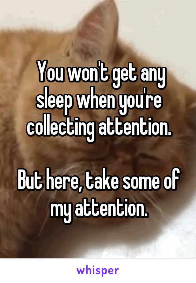  You won't get any sleep when you're collecting attention.

But here, take some of my attention.