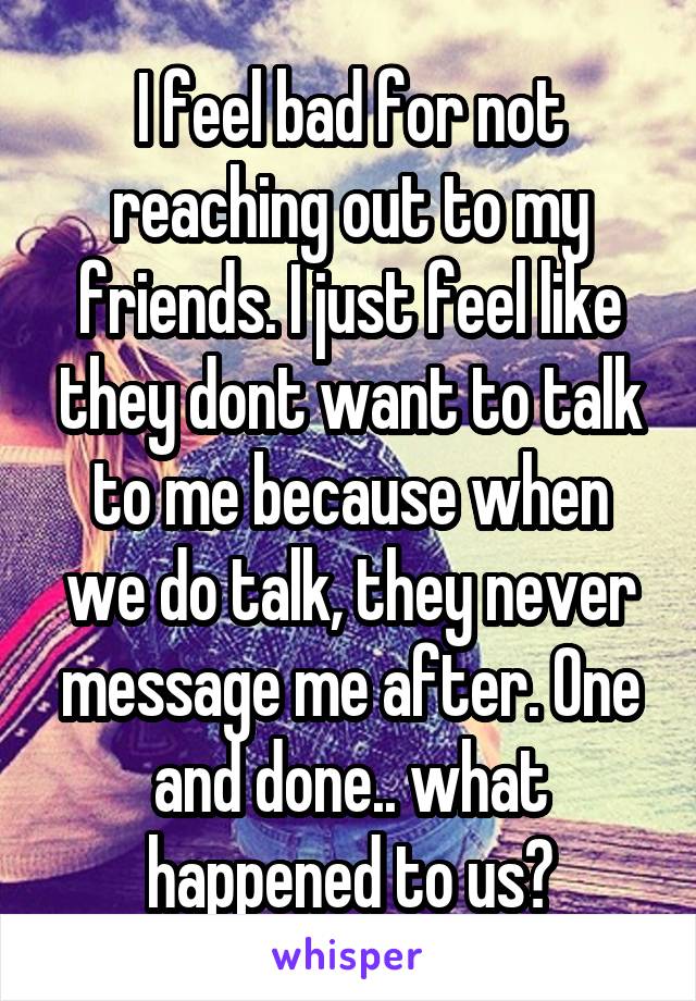 I feel bad for not reaching out to my friends. I just feel like they dont want to talk to me because when we do talk, they never message me after. One and done.. what happened to us?