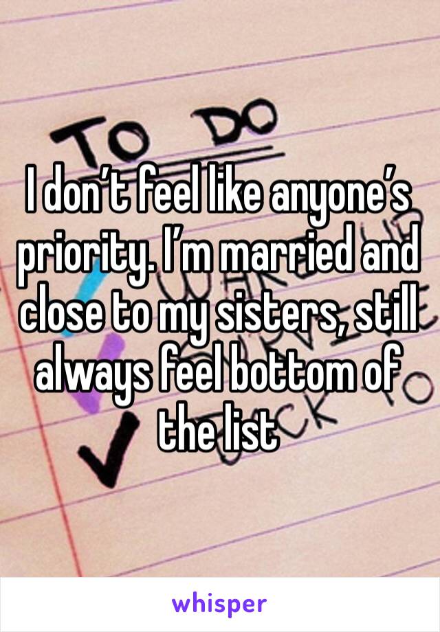 I don’t feel like anyone’s priority. I’m married and close to my sisters, still always feel bottom of the list 