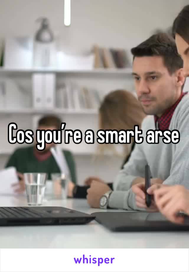 Cos you’re a smart arse 