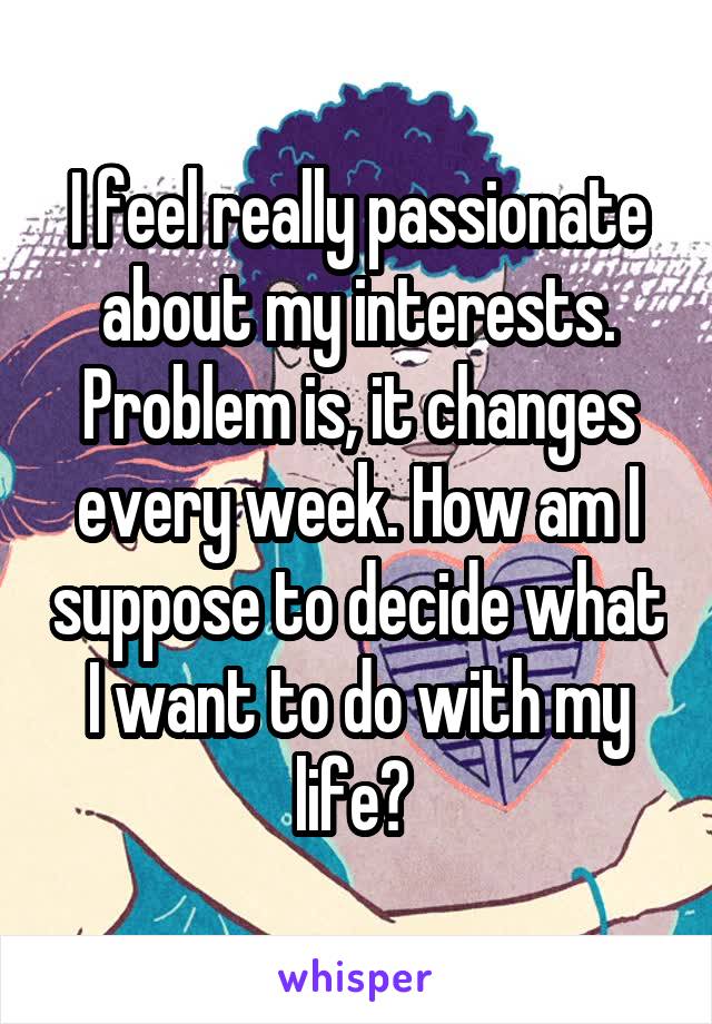 I feel really passionate about my interests. Problem is, it changes every week. How am I suppose to decide what I want to do with my life? 