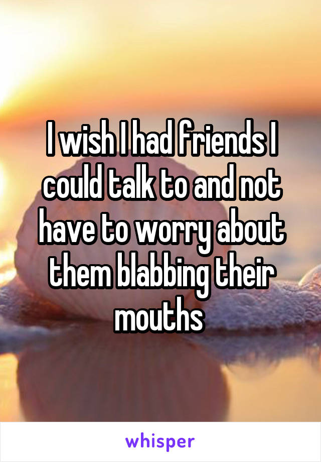 I wish I had friends I could talk to and not have to worry about them blabbing their mouths 