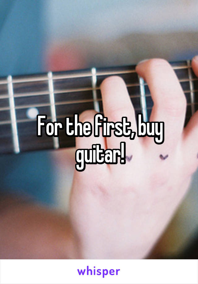 For the first, buy guitar!