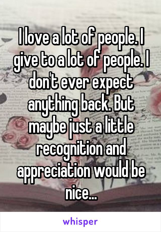 I love a lot of people. I give to a lot of people. I don't ever expect anything back. But maybe just a little recognition and appreciation would be nice...