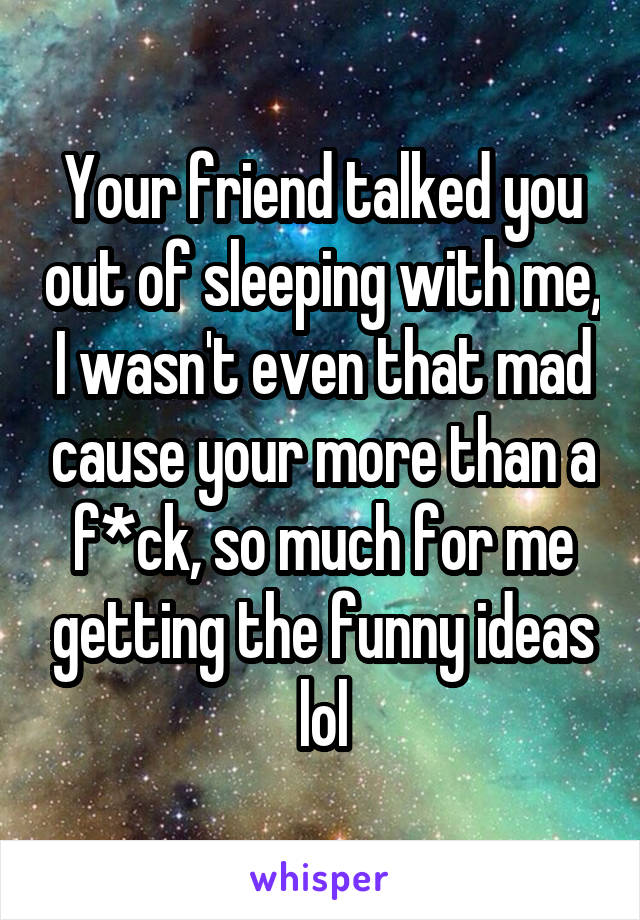 Your friend talked you out of sleeping with me, I wasn't even that mad cause your more than a f*ck, so much for me getting the funny ideas lol