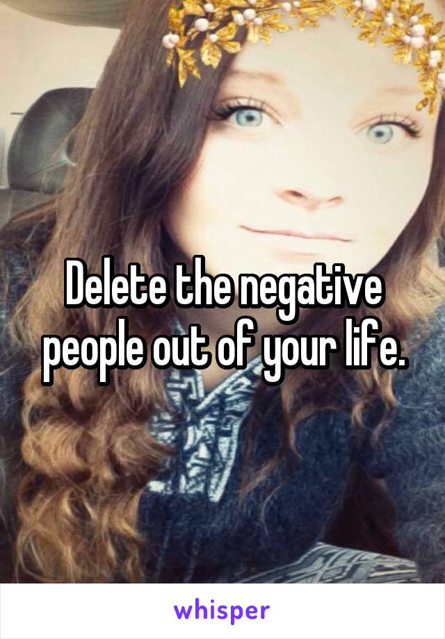 Delete the negative people out of your life.