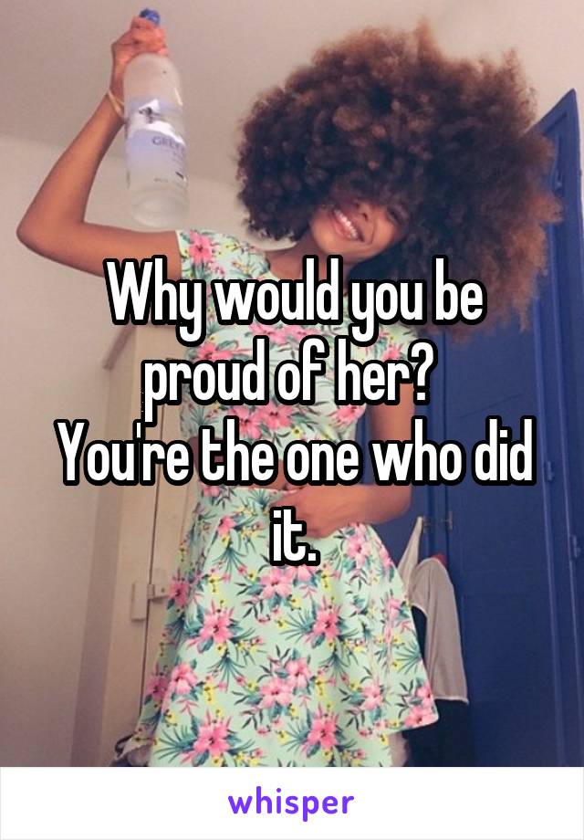 Why would you be proud of her? 
You're the one who did it.