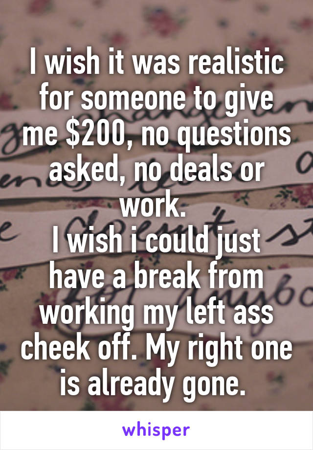 I wish it was realistic for someone to give me $200, no questions asked, no deals or work. 
I wish i could just have a break from working my left ass cheek off. My right one is already gone. 