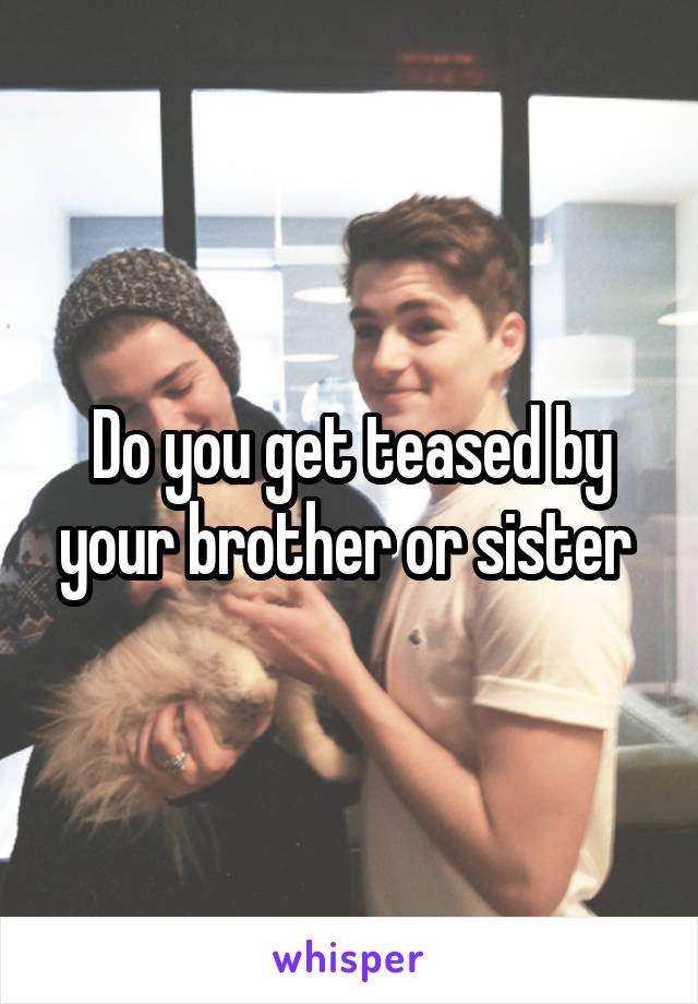 Do you get teased by your brother or sister 