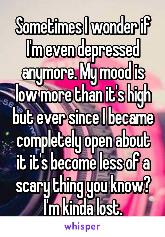 Sometimes I wonder if I'm even depressed anymore. My mood is low more than it's high but ever since I became completely open about it it's become less of a scary thing you know? I'm kinda lost.