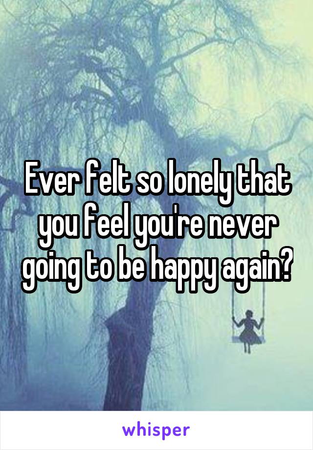 Ever felt so lonely that you feel you're never going to be happy again?