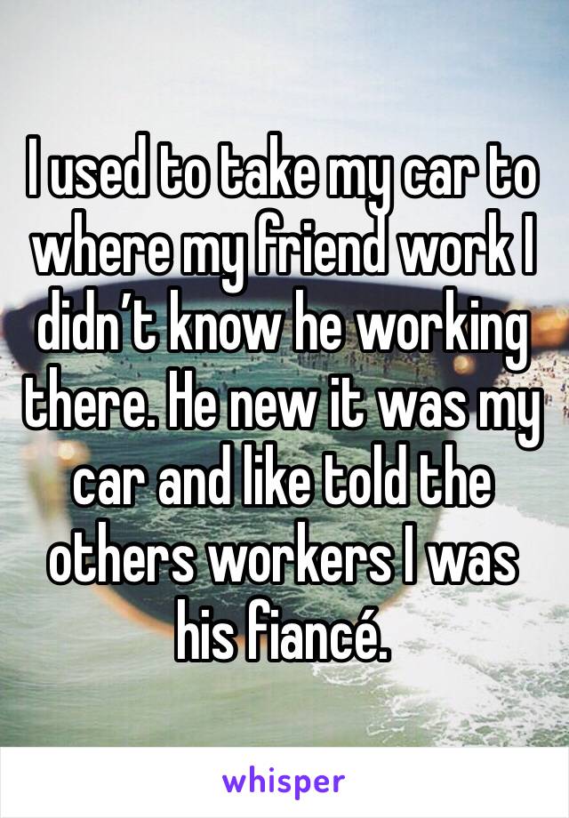 I used to take my car to where my friend work I didn’t know he working there. He new it was my car and like told the others workers I was his fiancé. 