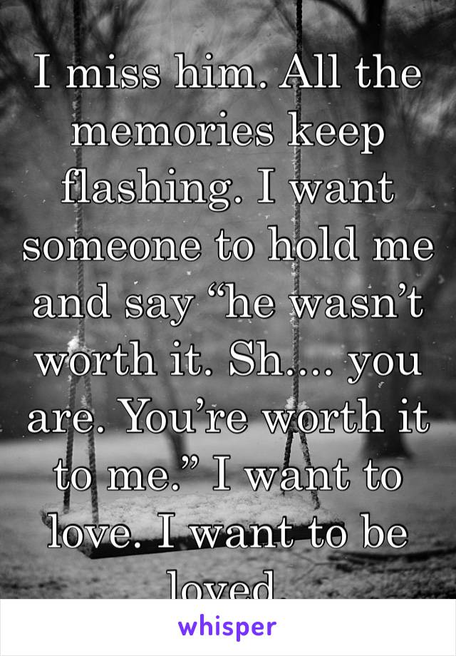 I miss him. All the memories keep flashing. I want someone to hold me and say “he wasn’t worth it. Sh.... you are. You’re worth it to me.” I want to love. I want to be loved. 