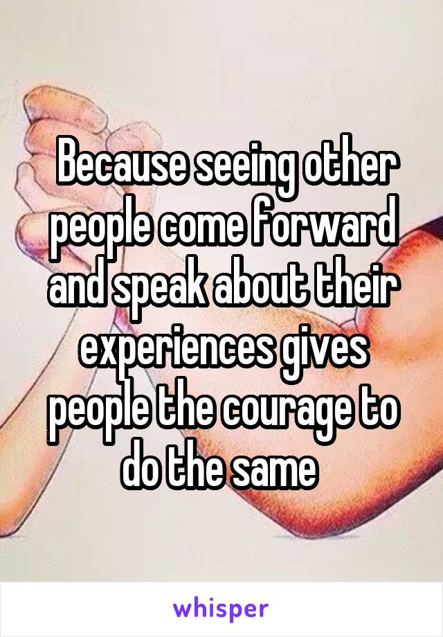  Because seeing other people come forward and speak about their experiences gives people the courage to do the same 