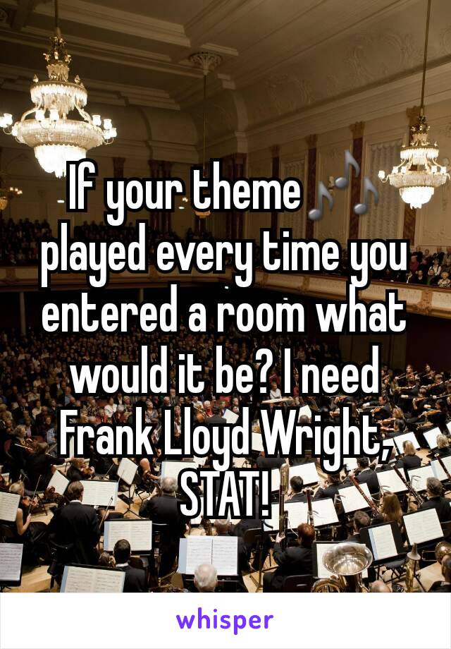 If your theme🎶 played every time you entered a room what would it be? I need Frank Lloyd Wright, STAT!