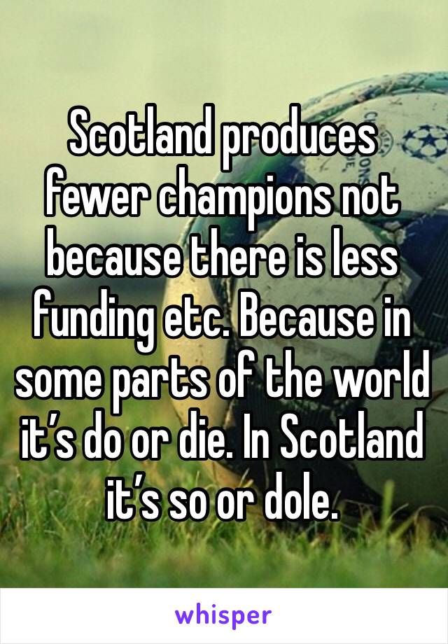 Scotland produces fewer champions not because there is less funding etc. Because in some parts of the world it’s do or die. In Scotland it’s so or dole. 