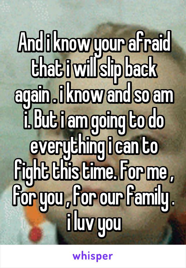 And i know your afraid that i will slip back again . i know and so am i. But i am going to do everything i can to fight this time. For me , for you , for our family . i luv you