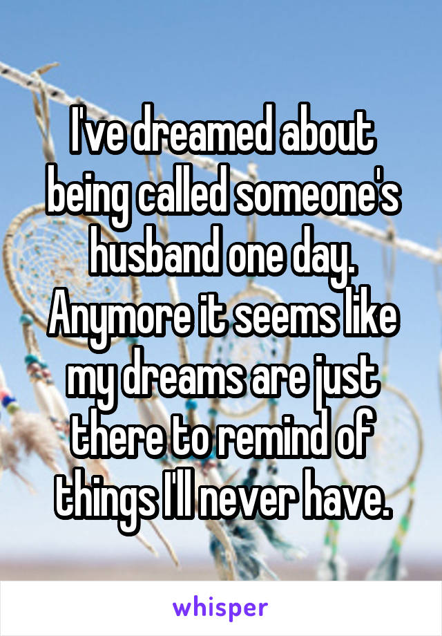 I've dreamed about being called someone's husband one day. Anymore it seems like my dreams are just there to remind of things I'll never have.