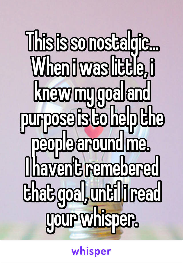 This is so nostalgic...
When i was little, i knew my goal and purpose is to help the people around me. 
I haven't remebered that goal, until i read your whisper.