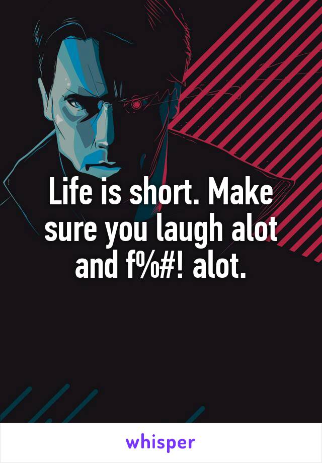 Life is short. Make sure you laugh alot and f%#! alot.