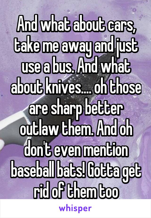And what about cars, take me away and just use a bus. And what about knives.... oh those are sharp better outlaw them. And oh don't even mention baseball bats! Gotta get rid of them too