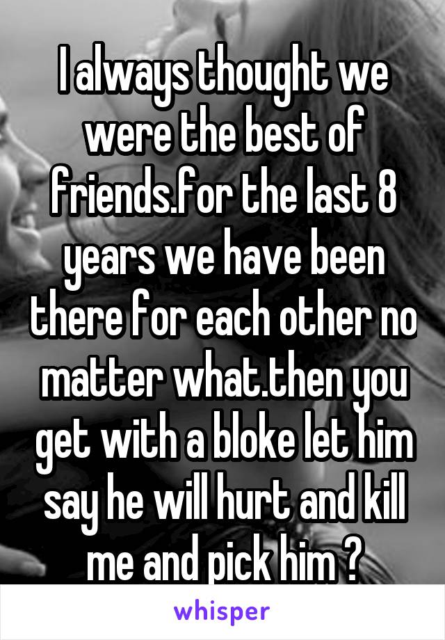 I always thought we were the best of friends.for the last 8 years we have been there for each other no matter what.then you get with a bloke let him say he will hurt and kill me and pick him ?