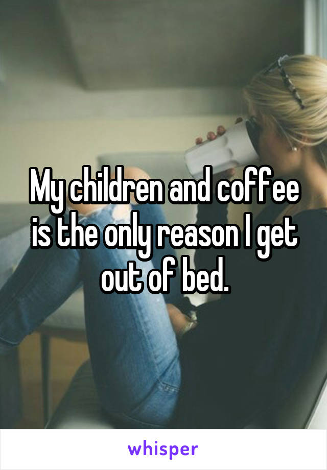 My children and coffee is the only reason I get out of bed.