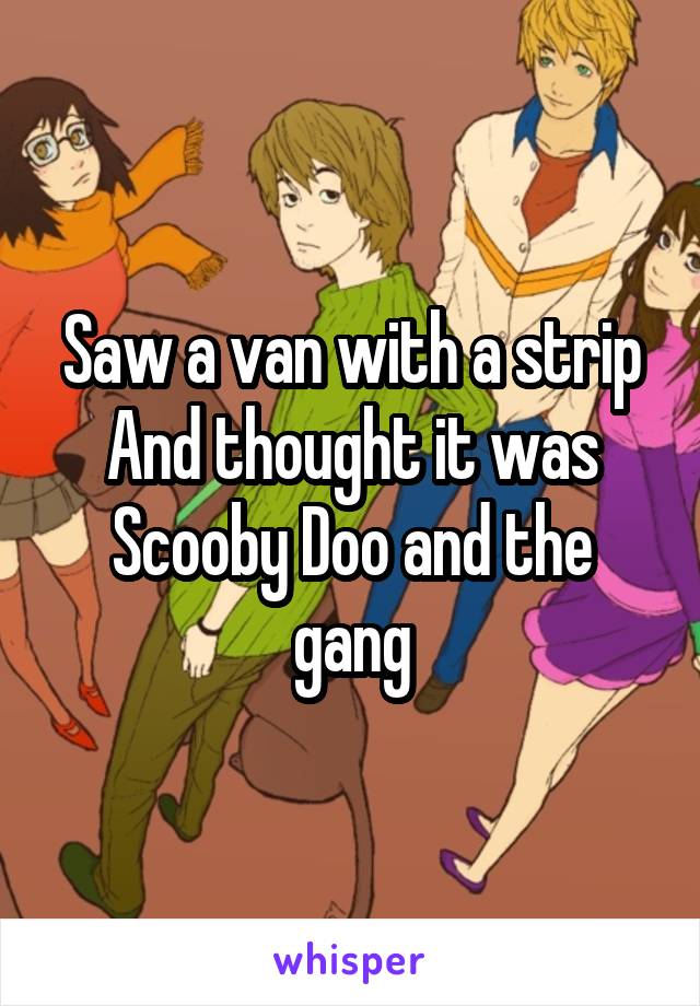 Saw a van with a strip
And thought it was
Scooby Doo and the gang