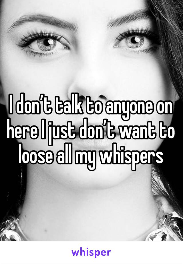 I don’t talk to anyone on here I just don’t want to loose all my whispers