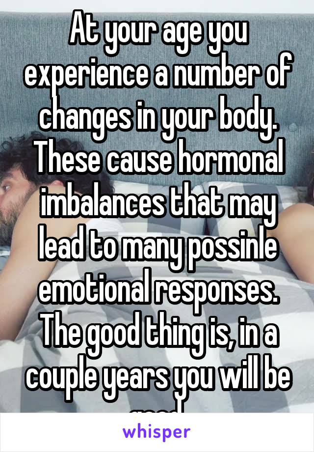 At your age you experience a number of changes in your body. These cause hormonal imbalances that may lead to many possinle emotional responses. The good thing is, in a couple years you will be good.